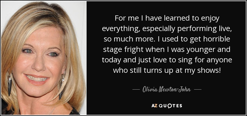 He aprendido a disfrutar mucho más de todo, especialmente de las actuaciones en directo. Cuando era más joven tenía un miedo escénico horrible y ahora me encanta cantar para cualquiera que siga asistiendo a mis conciertos. - Olivia Newton-John