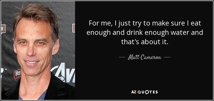 For me, I just try to make sure I eat enough and drink enough water and that's about it. - Matt Cameron