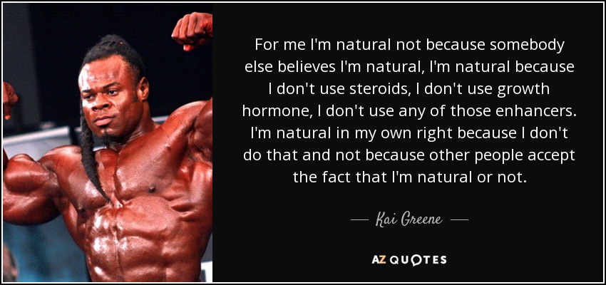 For me I'm natural not because somebody else believes I'm natural, I'm natural because I don't use steroids, I don't use growth hormone, I don't use any of those enhancers. I'm natural in my own right because I don't do that and not because other people accept the fact that I'm natural or not. - Kai Greene