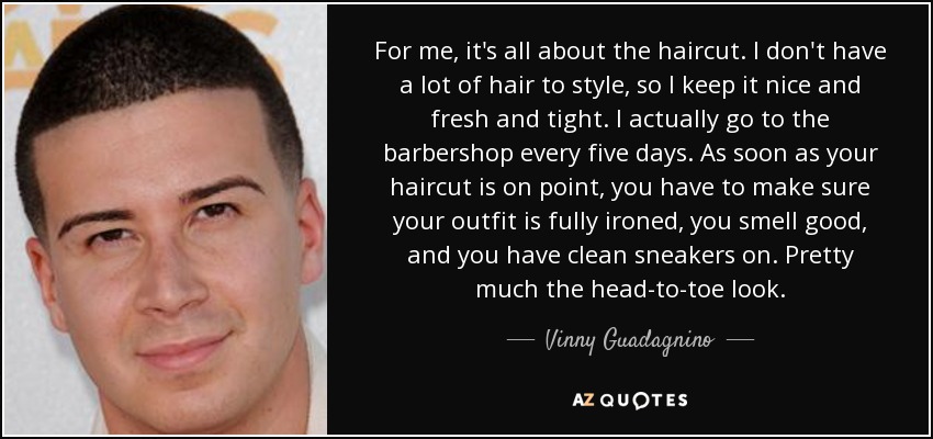 For me, it's all about the haircut. I don't have a lot of hair to style, so I keep it nice and fresh and tight. I actually go to the barbershop every five days. As soon as your haircut is on point, you have to make sure your outfit is fully ironed, you smell good, and you have clean sneakers on. Pretty much the head-to-toe look. - Vinny Guadagnino