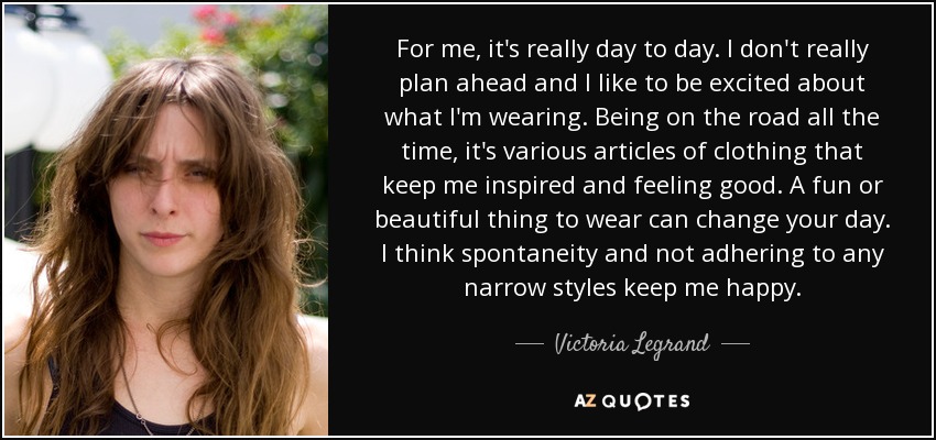 For me, it's really day to day. I don't really plan ahead and I like to be excited about what I'm wearing. Being on the road all the time, it's various articles of clothing that keep me inspired and feeling good. A fun or beautiful thing to wear can change your day. I think spontaneity and not adhering to any narrow styles keep me happy. - Victoria Legrand