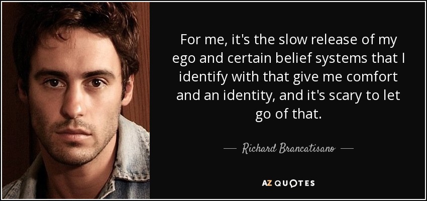 For me, it's the slow release of my ego and certain belief systems that I identify with that give me comfort and an identity, and it's scary to let go of that. - Richard Brancatisano