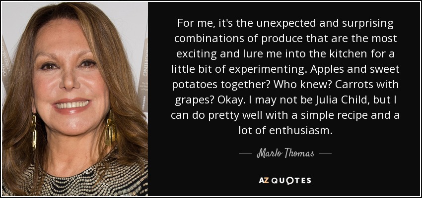 Para mí, las combinaciones inesperadas y sorprendentes de productos son las más emocionantes y me atraen a la cocina para experimentar un poco. ¿Manzanas y boniatos juntos? ¿Quién lo diría? ¿Zanahorias con uvas? Vale. Puede que no sea Julia Child, pero puedo hacerlo bastante bien con una receta sencilla y mucho entusiasmo. - Marlo Thomas