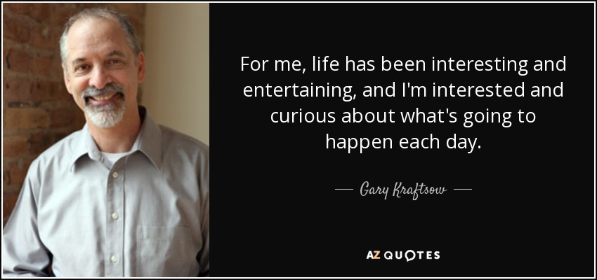 For me, life has been interesting and entertaining, and I'm interested and curious about what's going to happen each day. - Gary Kraftsow