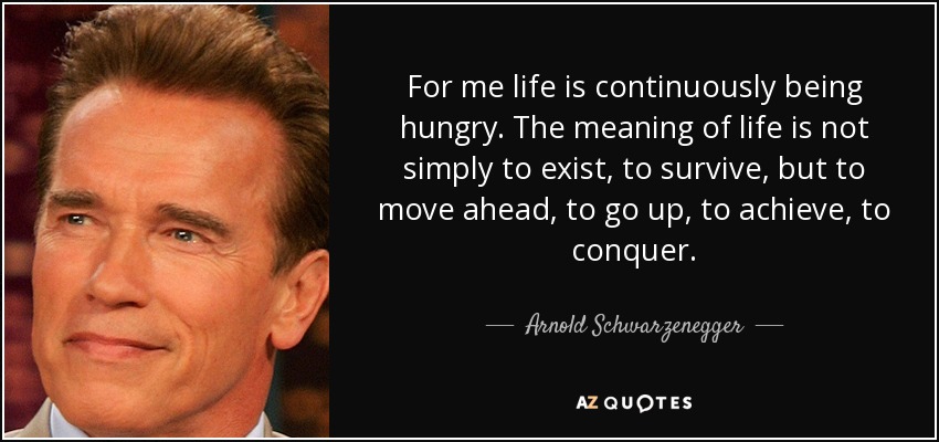 For me life is continuously being hungry. The meaning of life is not simply to exist, to survive, but to move ahead, to go up, to achieve, to conquer. - Arnold Schwarzenegger