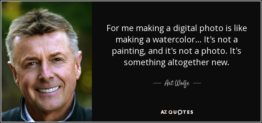 For me making a digital photo is like making a watercolor... It's not a painting, and it's not a photo. It's something altogether new. - Art Wolfe