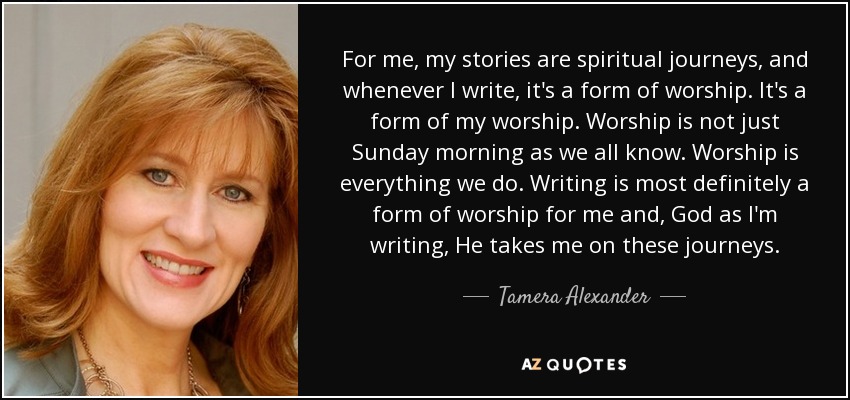 For me, my stories are spiritual journeys, and whenever I write, it's a form of worship. It's a form of my worship. Worship is not just Sunday morning as we all know. Worship is everything we do. Writing is most definitely a form of worship for me and, God as I'm writing, He takes me on these journeys. - Tamera Alexander