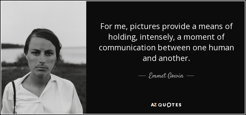 For me, pictures provide a means of holding, intensely, a moment of communication between one human and another. - Emmet Gowin