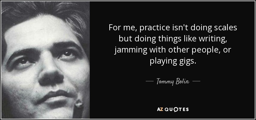 For me, practice isn't doing scales but doing things like writing, jamming with other people, or playing gigs. - Tommy Bolin