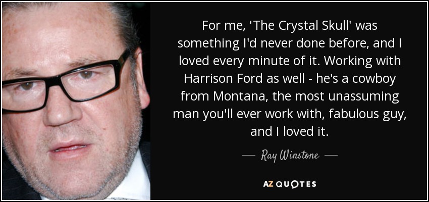 For me, 'The Crystal Skull' was something I'd never done before, and I loved every minute of it. Working with Harrison Ford as well - he's a cowboy from Montana, the most unassuming man you'll ever work with, fabulous guy, and I loved it. - Ray Winstone