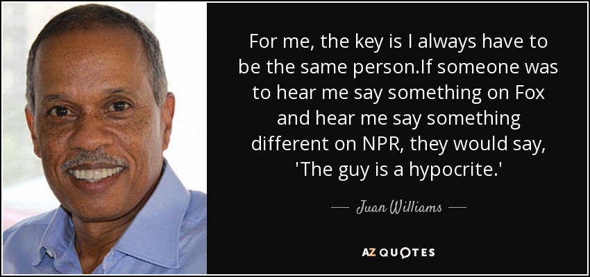 For me, the key is I always have to be the same person.If someone was to hear me say something on Fox and hear me say something different on NPR, they would say, 'The guy is a hypocrite.' - Juan Williams