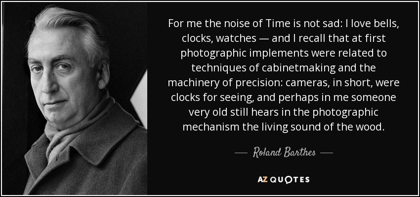 For me the noise of Time is not sad: I love bells, clocks, watches — and I recall that at first photographic implements were related to techniques of cabinetmaking and the machinery of precision: cameras, in short, were clocks for seeing, and perhaps in me someone very old still hears in the photographic mechanism the living sound of the wood. - Roland Barthes