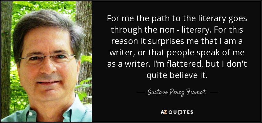 For me the path to the literary goes through the non - literary. For this reason it surprises me that I am a writer, or that people speak of me as a writer. I'm flattered, but I don't quite believe it. - Gustavo Perez Firmat