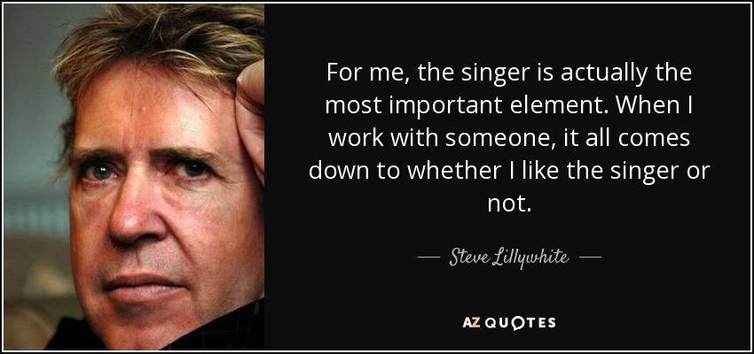 For me, the singer is actually the most important element. When I work with someone, it all comes down to whether I like the singer or not. - Steve Lillywhite