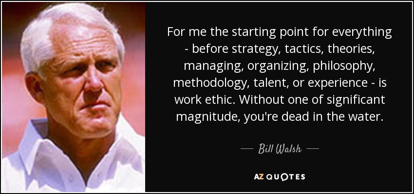 Para mí, el punto de partida de todo -antes que la estrategia, la táctica, las teorías, la gestión, la organización, la filosofía, la metodología, el talento o la experiencia- es la ética del trabajo. Sin una de magnitud significativa, estás muerto en el agua. - Bill Walsh