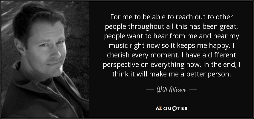 For me to be able to reach out to other people throughout all this has been great, people want to hear from me and hear my music right now so it keeps me happy. I cherish every moment. I have a different perspective on everything now. In the end, I think it will make me a better person. - Will Allison