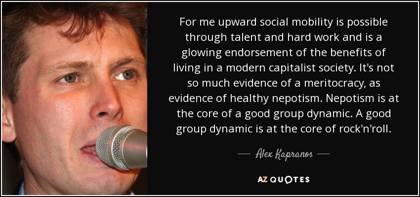 For me upward social mobility is possible through talent and hard work and is a glowing endorsement of the benefits of living in a modern capitalist society. It's not so much evidence of a meritocracy, as evidence of healthy nepotism. Nepotism is at the core of a good group dynamic. A good group dynamic is at the core of rock'n'roll. - Alex Kapranos