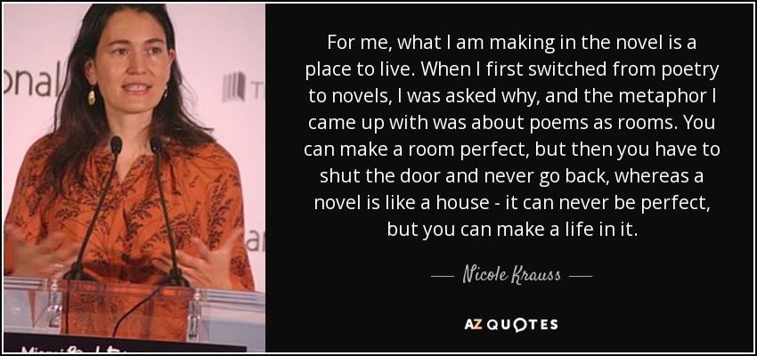 For me, what I am making in the novel is a place to live. When I first switched from poetry to novels, I was asked why, and the metaphor I came up with was about poems as rooms. You can make a room perfect, but then you have to shut the door and never go back, whereas a novel is like a house - it can never be perfect, but you can make a life in it. - Nicole Krauss