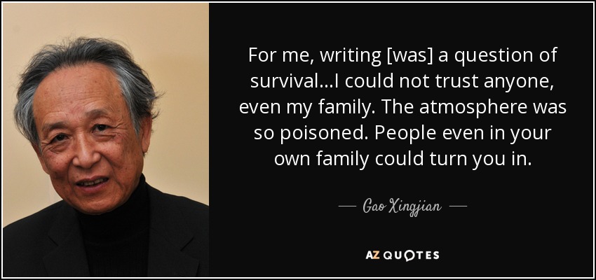 For me, writing [was] a question of survival...I could not trust anyone, even my family. The atmosphere was so poisoned. People even in your own family could turn you in. - Gao Xingjian