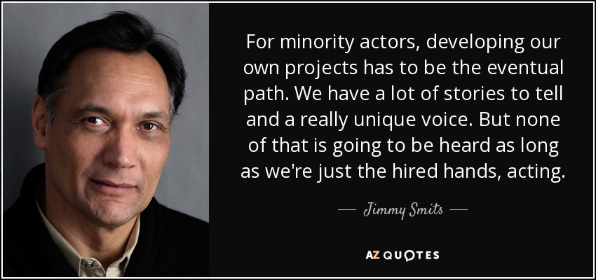 For minority actors, developing our own projects has to be the eventual path. We have a lot of stories to tell and a really unique voice. But none of that is going to be heard as long as we're just the hired hands, acting. - Jimmy Smits