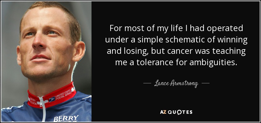 For most of my life I had operated under a simple schematic of winning and losing, but cancer was teaching me a tolerance for ambiguities. - Lance Armstrong