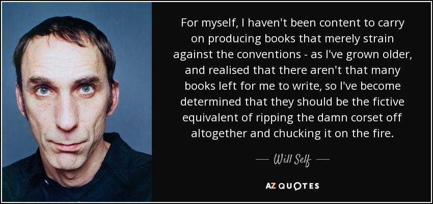 For myself, I haven't been content to carry on producing books that merely strain against the conventions - as I've grown older, and realised that there aren't that many books left for me to write, so I've become determined that they should be the fictive equivalent of ripping the damn corset off altogether and chucking it on the fire. - Will Self