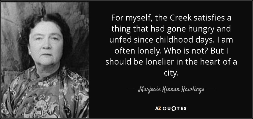 For myself, the Creek satisfies a thing that had gone hungry and unfed since childhood days. I am often lonely. Who is not? But I should be lonelier in the heart of a city. - Marjorie Kinnan Rawlings