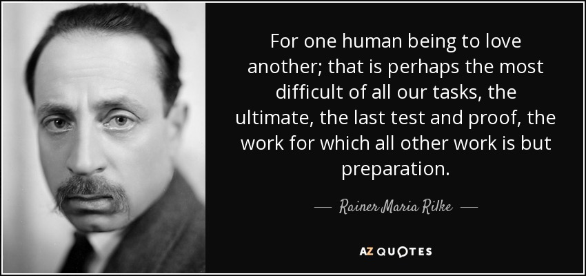 For one human being to love another; that is perhaps the most difficult of all our tasks, the ultimate, the last test and proof, the work for which all other work is but preparation. - Rainer Maria Rilke