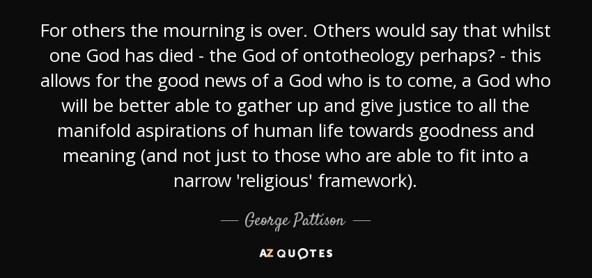 For others the mourning is over. Others would say that whilst one God has died - the God of ontotheology perhaps? - this allows for the good news of a God who is to come, a God who will be better able to gather up and give justice to all the manifold aspirations of human life towards goodness and meaning (and not just to those who are able to fit into a narrow 'religious' framework). - George Pattison