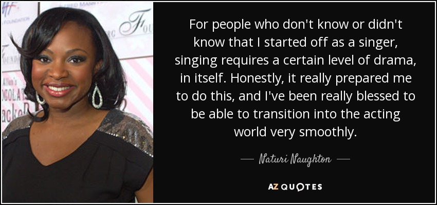 For people who don't know or didn't know that I started off as a singer, singing requires a certain level of drama, in itself. Honestly, it really prepared me to do this, and I've been really blessed to be able to transition into the acting world very smoothly. - Naturi Naughton