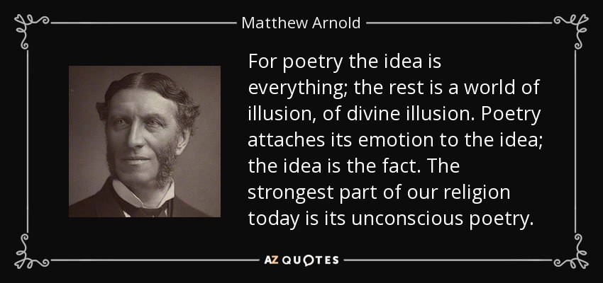 For poetry the idea is everything; the rest is a world of illusion, of divine illusion. Poetry attaches its emotion to the idea; the idea is the fact. The strongest part of our religion today is its unconscious poetry. - Matthew Arnold