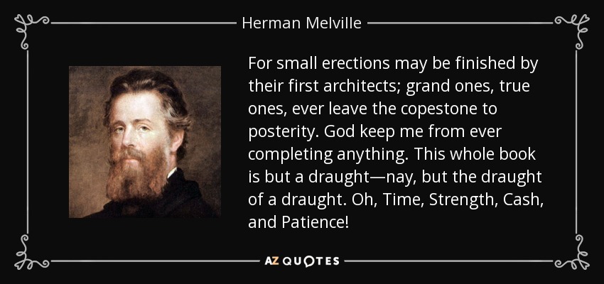 For small erections may be finished by their first architects; grand ones, true ones, ever leave the copestone to posterity. God keep me from ever completing anything. This whole book is but a draught—nay, but the draught of a draught. Oh, Time, Strength, Cash, and Patience! - Herman Melville