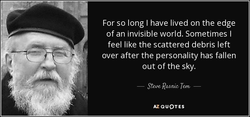 For so long I have lived on the edge of an invisible world. Sometimes I feel like the scattered debris left over after the personality has fallen out of the sky. - Steve Rasnic Tem