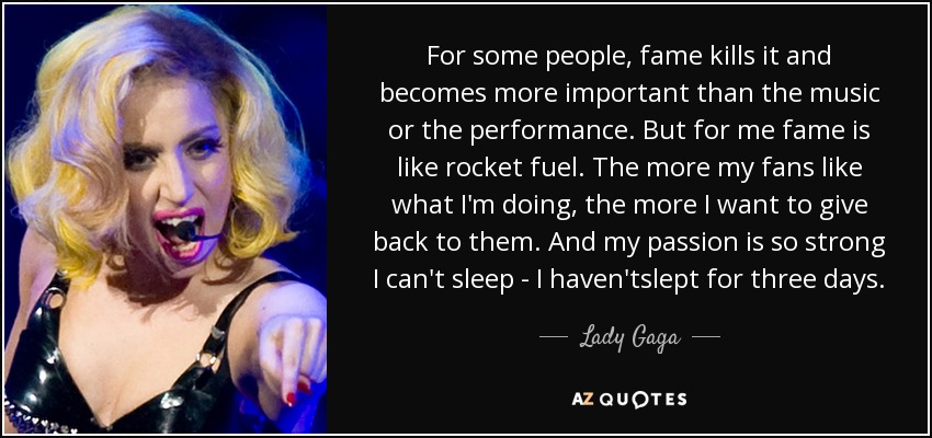 For some people, fame kills it and becomes more important than the music or the performance. But for me fame is like rocket fuel. The more my fans like what I'm doing, the more I want to give back to them. And my passion is so strong I can't sleep - I haven'tslept for three days. - Lady Gaga
