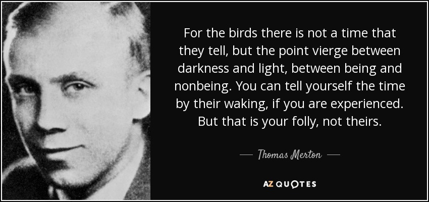 For the birds there is not a time that they tell, but the point vierge between darkness and light, between being and nonbeing. You can tell yourself the time by their waking, if you are experienced. But that is your folly, not theirs. - Thomas Merton