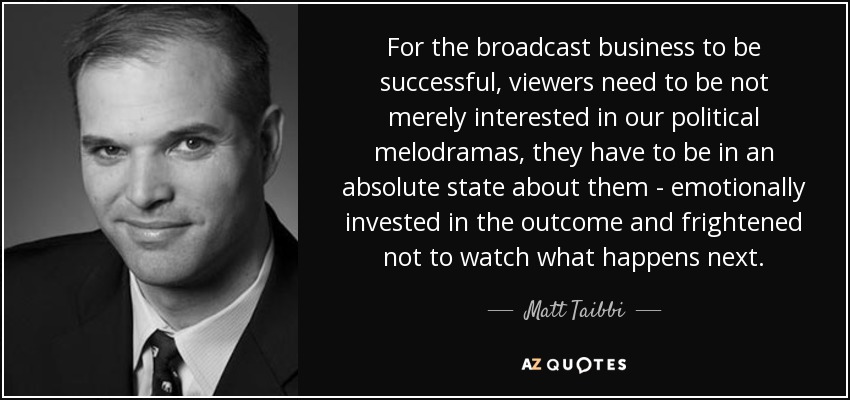 For the broadcast business to be successful, viewers need to be not merely interested in our political melodramas, they have to be in an absolute state about them - emotionally invested in the outcome and frightened not to watch what happens next. - Matt Taibbi