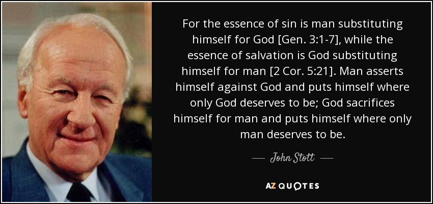 Porque la esencia del pecado es el hombre sustituyéndose a sí mismo por Dios [Gen. 3:1-7], mientras que la esencia de la salvación es Dios sustituyéndose a sí mismo por el hombre [2 Cor. 5:21]. El hombre se impone a Dios y se pone donde sólo Dios merece estar; Dios se sacrifica por el hombre y se pone donde sólo el hombre merece estar. - John Stott