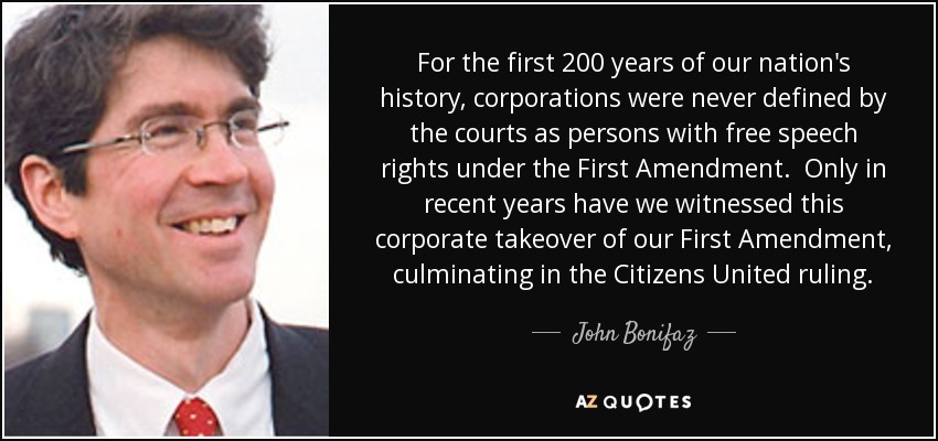 For the first 200 years of our nation's history, corporations were never defined by the courts as persons with free speech rights under the First Amendment. Only in recent years have we witnessed this corporate takeover of our First Amendment, culminating in the Citizens United ruling. - John Bonifaz