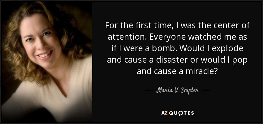 For the first time, I was the center of attention. Everyone watched me as if I were a bomb. Would I explode and cause a disaster or would I pop and cause a miracle? - Maria V. Snyder
