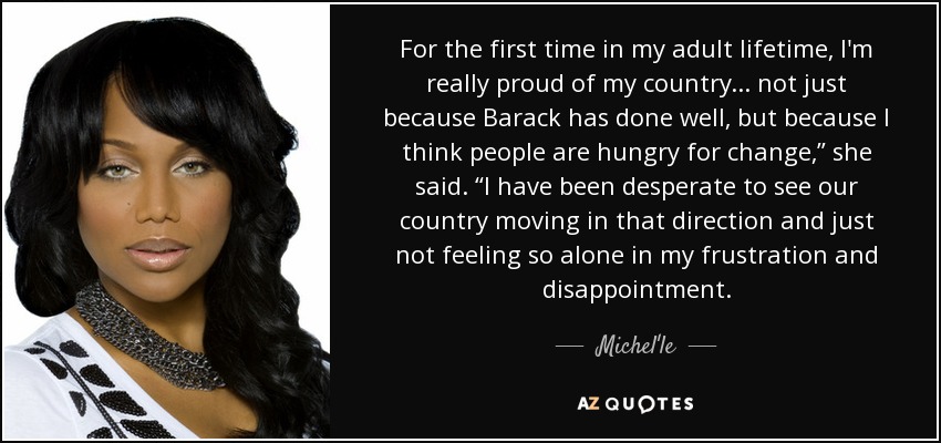 For the first time in my adult lifetime, I'm really proud of my country ... not just because Barack has done well, but because I think people are hungry for change,” she said. “I have been desperate to see our country moving in that direction and just not feeling so alone in my frustration and disappointment. - Michel'le