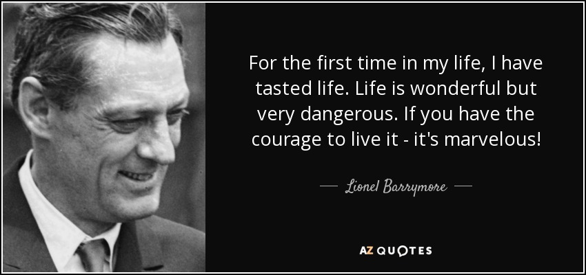 For the first time in my life, I have tasted life. Life is wonderful but very dangerous. If you have the courage to live it - it's marvelous! - Lionel Barrymore