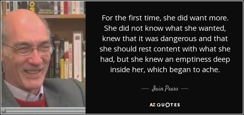 For the first time, she did want more. She did not know what she wanted, knew that it was dangerous and that she should rest content with what she had, but she knew an emptiness deep inside her, which began to ache. - Iain Pears