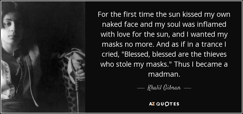 For the first time the sun kissed my own naked face and my soul was inflamed with love for the sun, and I wanted my masks no more. And as if in a trance I cried, 