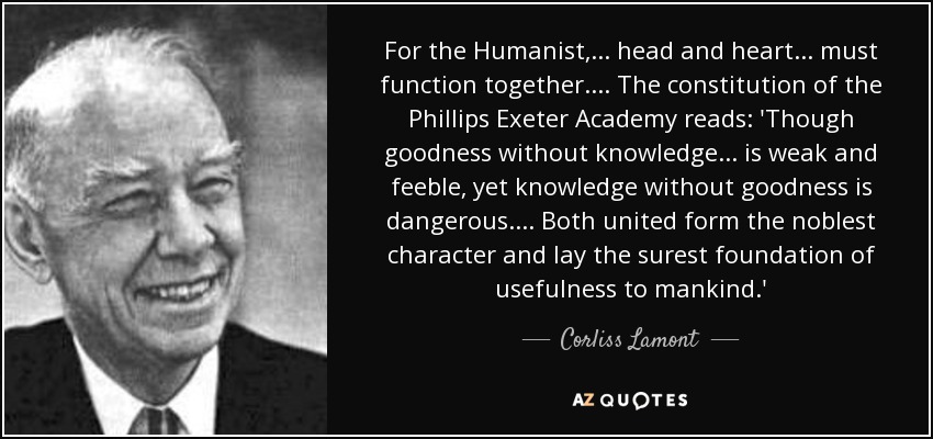 For the Humanist, . . . head and heart . . . must function together. . . . The constitution of the Phillips Exeter Academy reads: 'Though goodness without knowledge . . . is weak and feeble, yet knowledge without goodness is dangerous. . . . Both united form the noblest character and lay the surest foundation of usefulness to mankind.' - Corliss Lamont