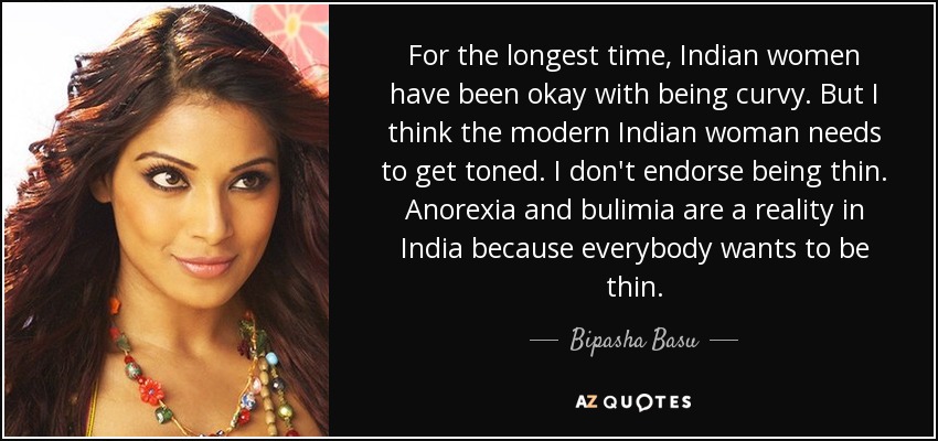 For the longest time, Indian women have been okay with being curvy. But I think the modern Indian woman needs to get toned. I don't endorse being thin. Anorexia and bulimia are a reality in India because everybody wants to be thin. - Bipasha Basu