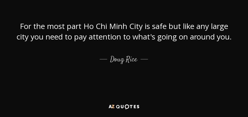 For the most part Ho Chi Minh City is safe but like any large city you need to pay attention to what's going on around you. - Doug Rice