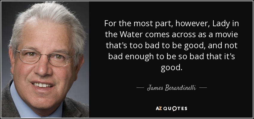 For the most part, however, Lady in the Water comes across as a movie that's too bad to be good, and not bad enough to be so bad that it's good. - James Berardinelli