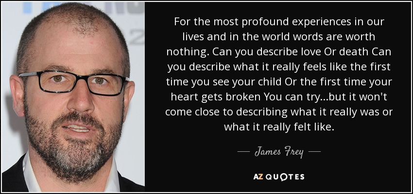 For the most profound experiences in our lives and in the world words are worth nothing. Can you describe love Or death Can you describe what it really feels like the first time you see your child Or the first time your heart gets broken You can try...but it won't come close to describing what it really was or what it really felt like. - James Frey