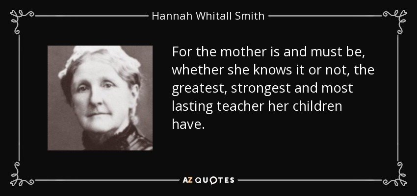 For the mother is and must be, whether she knows it or not, the greatest, strongest and most lasting teacher her children have. - Hannah Whitall Smith