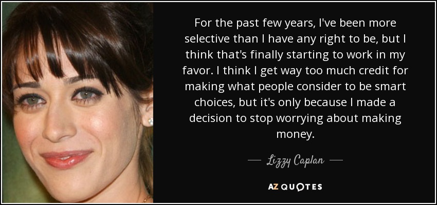 For the past few years, I've been more selective than I have any right to be, but I think that's finally starting to work in my favor. I think I get way too much credit for making what people consider to be smart choices, but it's only because I made a decision to stop worrying about making money. - Lizzy Caplan